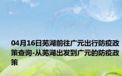 04月16日芜湖前往广元出行防疫政策查询-从芜湖出发到广元的防疫政策