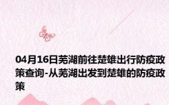 04月16日芜湖前往楚雄出行防疫政策查询-从芜湖出发到楚雄的防疫政策