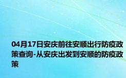 04月17日安庆前往安顺出行防疫政策查询-从安庆出发到安顺的防疫政策