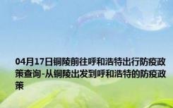 04月17日铜陵前往呼和浩特出行防疫政策查询-从铜陵出发到呼和浩特的防疫政策