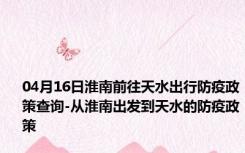 04月16日淮南前往天水出行防疫政策查询-从淮南出发到天水的防疫政策