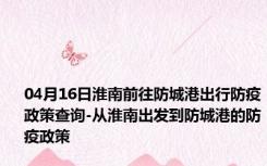 04月16日淮南前往防城港出行防疫政策查询-从淮南出发到防城港的防疫政策