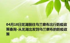 04月18日芜湖前往乌兰察布出行防疫政策查询-从芜湖出发到乌兰察布的防疫政策