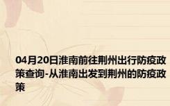 04月20日淮南前往荆州出行防疫政策查询-从淮南出发到荆州的防疫政策