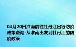 04月20日淮南前往牡丹江出行防疫政策查询-从淮南出发到牡丹江的防疫政策