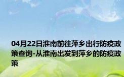 04月22日淮南前往萍乡出行防疫政策查询-从淮南出发到萍乡的防疫政策