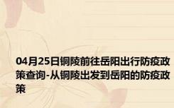 04月25日铜陵前往岳阳出行防疫政策查询-从铜陵出发到岳阳的防疫政策