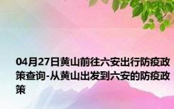 04月27日黄山前往六安出行防疫政策查询-从黄山出发到六安的防疫政策