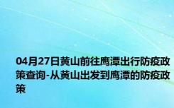 04月27日黄山前往鹰潭出行防疫政策查询-从黄山出发到鹰潭的防疫政策