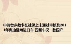 申请者多数卡在社保上未通过审核及2011年奥迪猛啃进口车 四新车仅一款国产 