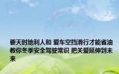 要天时地利人和 爱车空挡滑行才能省油 教你冬季安全驾驶常识 把关爱延伸到未来 