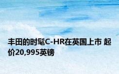 丰田的时髦C-HR在英国上市 起价20,995英镑 