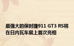 最强大的保时捷911 GT3 RS将在日内瓦车展上首次亮相 