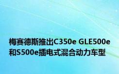 梅赛德斯推出C350e GLE500e和S500e插电式混合动力车型 