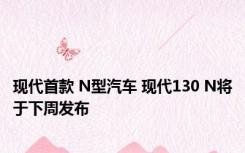 现代首款 N型汽车 现代130 N将于下周发布 