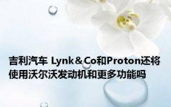 吉利汽车 Lynk＆Co和Proton还将使用沃尔沃发动机和更多功能吗 