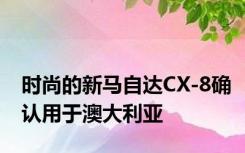 时尚的新马自达CX-8确认用于澳大利亚