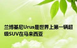 兰博基尼Urus是世界上第一辆超级SUV在马来西亚