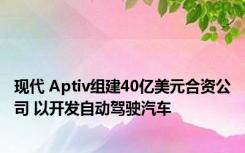 现代 Aptiv组建40亿美元合资公司 以开发自动驾驶汽车 