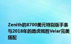 Zenith的8700美元特别版手表与2018年的路虎揽胜Velar完美搭配