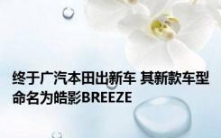 终于广汽本田出新车 其新款车型命名为皓影BREEZE 