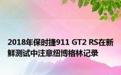 2018年保时捷911 GT2 RS在新鲜测试中注意纽博格林记录 