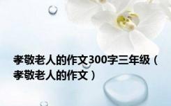 孝敬老人的作文300字三年级（孝敬老人的作文）