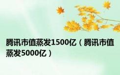 腾讯市值蒸发1500亿（腾讯市值蒸发5000亿）