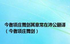 今者项庄舞剑其意常在沛公翻译（今者项庄舞剑）