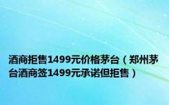 酒商拒售1499元价格茅台（郑州茅台酒商签1499元承诺但拒售）