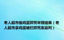 老人超市偷鸡蛋猝死审理结果（老人超市拿鸡蛋被拦猝死案宣判）