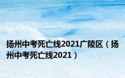 扬州中考死亡线2021广陵区（扬州中考死亡线2021）