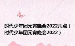 时代少年团元宵晚会2022几点（时代少年团元宵晚会2022）