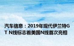 汽车信息：2019年现代伊兰特GT N线标志着美国N线首次亮相