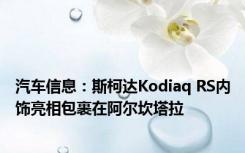 汽车信息：斯柯达Kodiaq RS内饰亮相包裹在阿尔坎塔拉