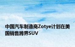 中国汽车制造商Zotye计划在美国销售跨界SUV