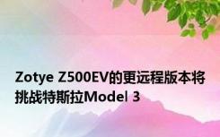 Zotye Z500EV的更远程版本将挑战特斯拉Model 3