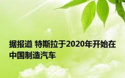 据报道 特斯拉于2020年开始在中国制造汽车