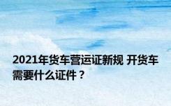 2021年货车营运证新规 开货车需要什么证件？