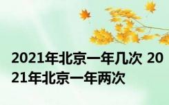 2021年北京一年几次 2021年北京一年两次