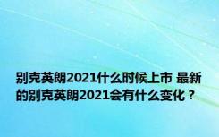 别克英朗2021什么时候上市 最新的别克英朗2021会有什么变化？