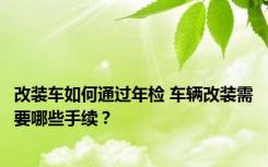 改装车如何通过年检 车辆改装需要哪些手续？