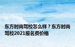 东方时尚驾校怎么样？东方时尚驾校2021报名费价格