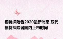 福特探险者2020最新消息 取代福特探险者国内上市时间