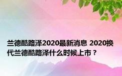 兰德酷路泽2020最新消息 2020换代兰德酷路泽什么时候上市？