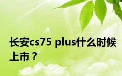 长安cs75 plus什么时候上市？