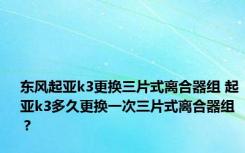 东风起亚k3更换三片式离合器组 起亚k3多久更换一次三片式离合器组？