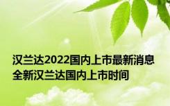 汉兰达2022国内上市最新消息 全新汉兰达国内上市时间