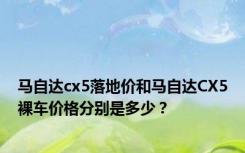 马自达cx5落地价和马自达CX5裸车价格分别是多少？