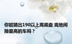 你能猜出190以上高底盘 离地间隙最高的车吗？